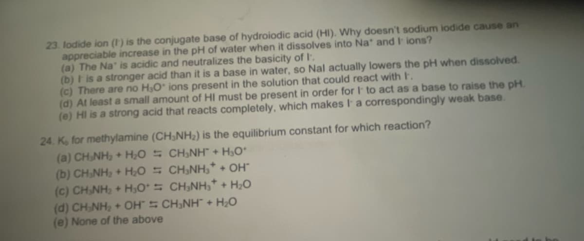 23. lodide ion (1) is the conjugate base of hydroiodic acid (HI). Why doesn't sodium iodide cause an
appreciable increase in the pH of water when it dissolves into Na* and I ions?
(a) The Na' is acidic and neutralizes the basicity of I
(b) It is a stronger acid than it is a base in water, so Nal actually lowers the pH when dissolved.
(c) There are no H₂O* ions present in the solution that could react with I.
(d) At least a small amount of HI must be present in order for I to act as a base to raise the pH.
(e) HI is a strong acid that reacts completely, which makes I a correspondingly weak base.
24. K, for methylamine (CH3NH₂) is the equilibrium constant for which reaction?
(a) CHÍNH, + HO
- CHÍNH + HO
CH₂NH3 + OH*
= CHÍNH + H2O
CH₂NH™ + H₂O
(b) CH₂NH₂ + H₂O
(C) CHÍNH, + HO
(d) CH₂NH₂ + OH
(e) None of the above