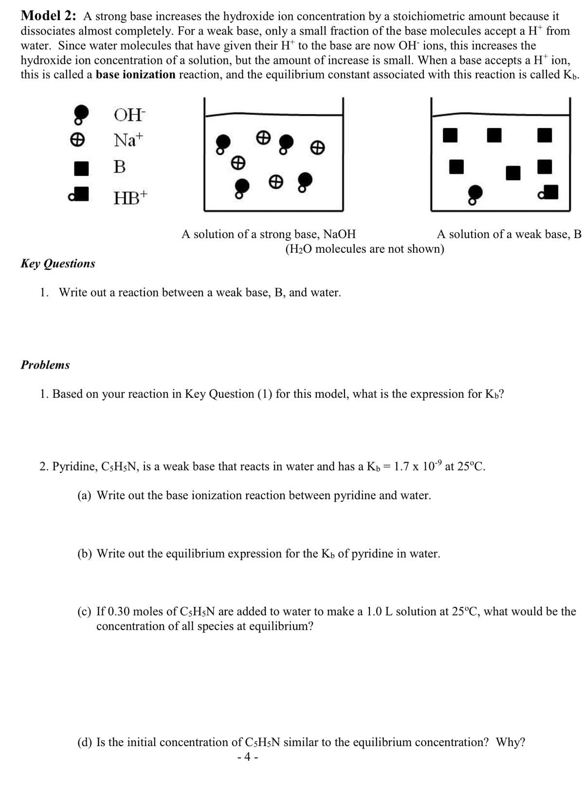 Model 2: A strong base increases the hydroxide ion concentration by a stoichiometric amount because it
dissociates almost completely. For a weak base, only a small fraction of the base molecules accept a H* from
water. Since water molecules that have given their H* to the base are now OH ions, this increases the
hydroxide ion concentration of a solution, but the amount of increase is small. When a base accepts a H+ ion,
this is called a base ionization reaction, and the equilibrium constant associated with this reaction is called Kb.
OH
Na+
B
HB+
Problems
A solution of a strong base, NaOH
Key Questions
1. Write out a reaction between a weak base, B, and water.
A solution of a weak base, B
(H₂O molecules are not shown)
1. Based on your reaction in Key Question (1) for this model, what is the expression for Kb?
2. Pyridine, C5H5N, is a weak base that reacts in water and has a Kb = 1.7 x 10⁹ at 25°C.
(a) Write out the base ionization reaction between pyridine and water.
(b) Write out the equilibrium expression for the Kь of pyridine in water.
(c) If 0.30 moles of C5H5N are added to water to make a 1.0 L solution at 25°C, what would be the
concentration of all species at equilibrium?
(d) Is the initial concentration of C5H5N similar to the equilibrium concentration? Why?
- 4-