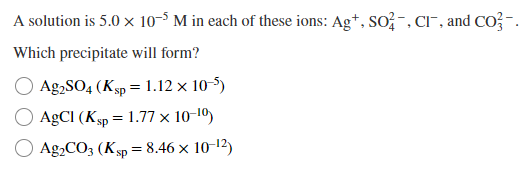 A solution is 5.0 × 10-5 M in each of these ions: Ag+, SO2, CI, and CO²-.
Which precipitate will form?
Ag2SO4 (Ksp = 1.12 x 10-5)
AgCl (Ksp = 1.77 x 10-1⁰)
Ag2CO3 (Ksp = 8.46 x 10-¹2)