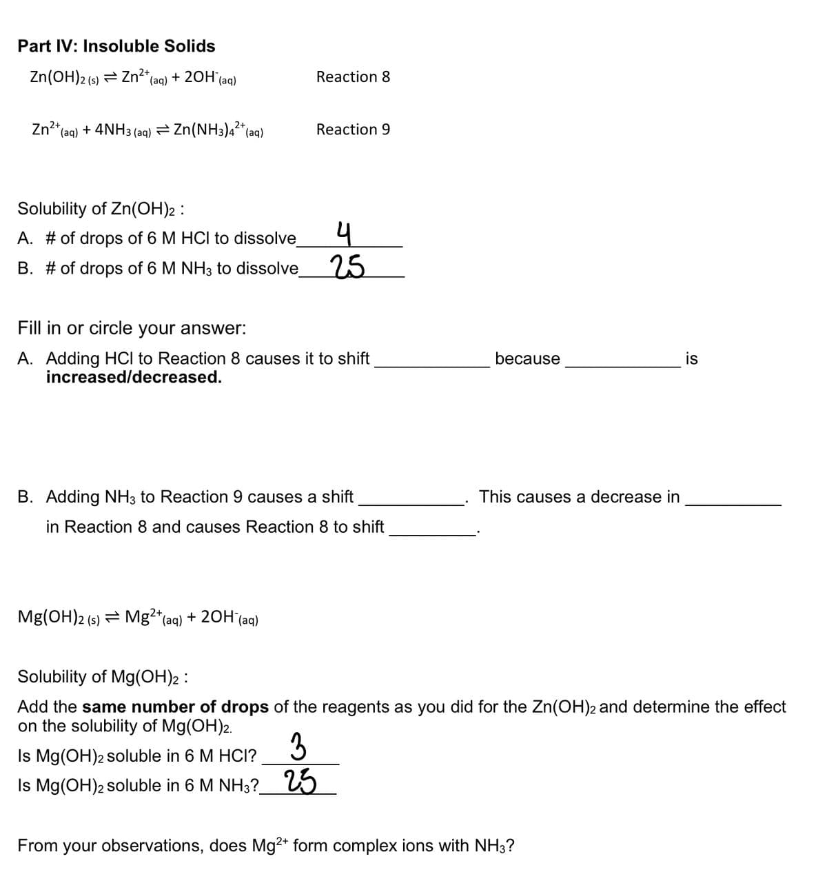 Part IV: Insoluble Solids
Zn(OH)2 (s) Zn²+ (aq) + 2OH(aq)
Zn²+ (aq) + 4NH3(aq) = Zn(NH3)4²+ (aq)
Solubility of Zn(OH)2 :
A. # of drops of 6 M HCI to dissolve_
B. # of drops of 6 M NH3 to dissolve
Reaction 8
Mg(OH)2 (s) Mg²+ (aq) + 2OH(aq)
Reaction 9
Fill in or circle your answer:
A. Adding HCI to Reaction 8 causes it to shift
increased/decreased.
4
25
B. Adding NH3 to Reaction 9 causes a shift
in Reaction 8 and causes Reaction 8 to shift
Is Mg(OH)2 soluble in 6 M HCI?
3
Is Mg(OH)2 soluble in 6 M NH3? 25
because
This causes a decrease in
Solubility of Mg(OH)2 :
Add the same number of drops of the reagents as you did for the Zn(OH)2 and determine the effect
on the solubility of Mg(OH)2.
is
From your observations, does Mg2+ form complex ions with NH3?