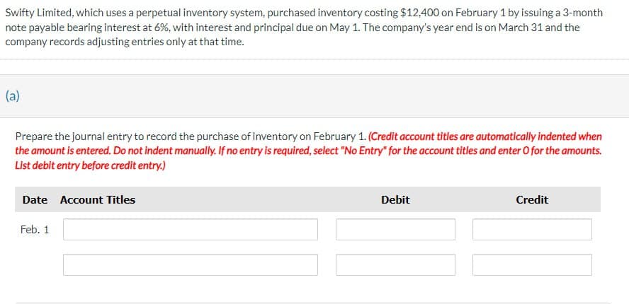 Swifty Limited, which uses a perpetual inventory system, purchased inventory costing $12,400 on February 1 by issuing a 3-month
note payable bearing interest at 6%, with interest and principal due on May 1. The company's year end is on March 31 and the
company records adjusting entries only at that time.
(a)
Prepare the journal entry to record the purchase of inventory on February 1. (Credit account titles are automatically indented when
the amount is entered. Do not indent manually. If no entry is required, select "No Entry" for the account titles and enter O for the amounts.
List debit entry before credit entry.)
Date Account Titles
Feb. 1
Debit
Credit