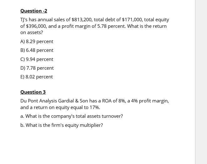 Question -2
TJ's has annual sales of $813,200, total debt of $171,000, total equity
of $396,000, and a profit margin of 5.78 percent. What is the return
on assets?
A) 8.29 percent
B) 6.48 percent
C) 9.94 percent
D) 7.78 percent
E) 8.02 percent
Question 3
Du Pont Analysis Gardial & Son has a ROA of 8%, a 4% profit margin,
and a return on equity equal to 17%.
a. What is the company's total assets turnover?
b. What is the firm's equity multiplier?