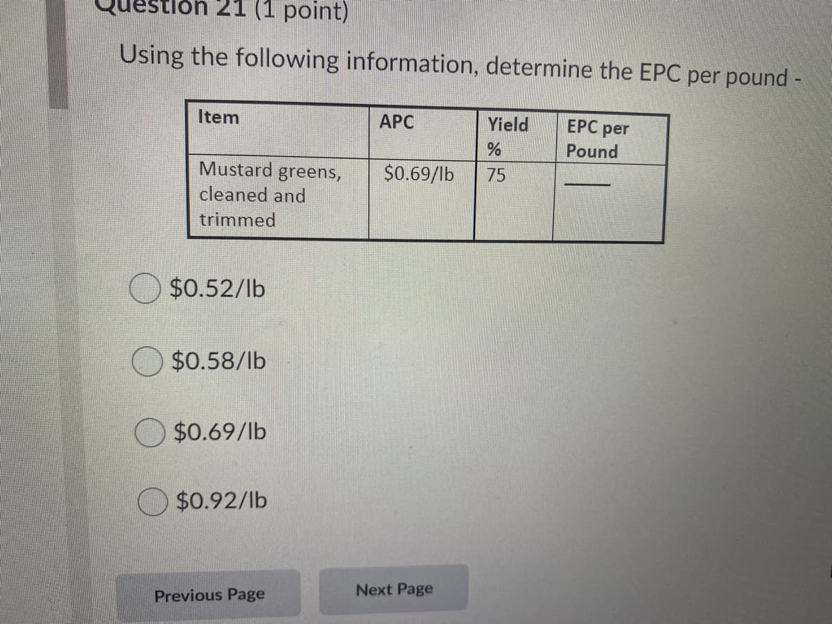 lon 21 (1 point)
Using the following information, determine the EPC per pound -
Item
АРС
Yield
ЕРС per
Pound
Mustard greens,
$0.69/lb
75
cleaned and
trimmed
$0.52/lb
O $0.58/lb
O $0.69/lb
$0.92/lb
Next Page
Previous Page
