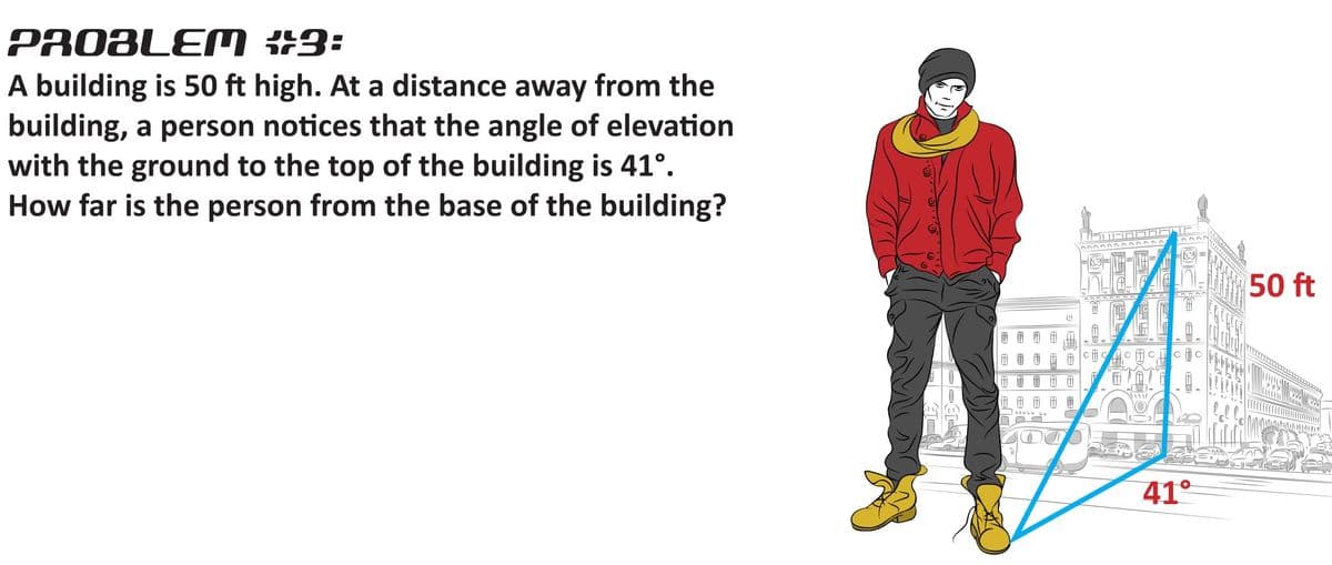 PROBLEM #3:
A building is 50 ft high. At a distance away from the
building, a person notices that the angle of elevation
with the ground to the top of the building is 41°.
How far is the person from the base of the building?
0000 0000 0000
50 ft
团 团 田
41°
