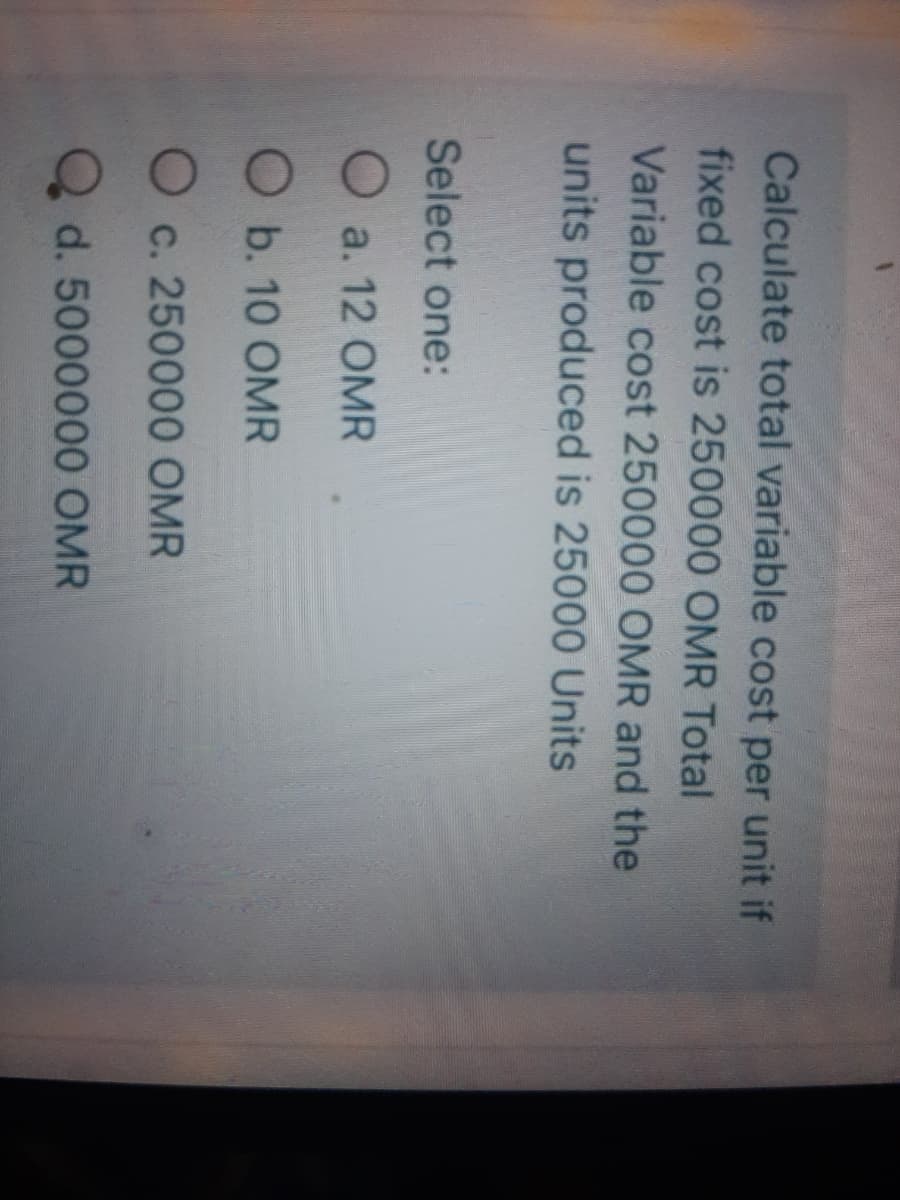 Calculate total variable cost per unit if
fixed cost is 250000 OMR Total
Variable cost 250000 OMR and the
units produced is 25000 Units
Select one:
O a. 12 OMR
O b. 10 OMR
O c. 250000 OMR
d. 5000000 OMR
