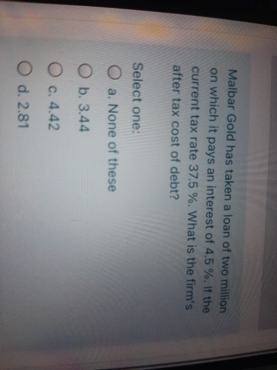 Malbar Gold has taken a loan of two million
on which it pays an interest of 4.5 %. If the
current tax rate 37.5 %. What is the firm's
after tax cost of debt?
Select one:
Oa. None of these
Ob. 3.44
O c. 4.42
O d. 2.81
