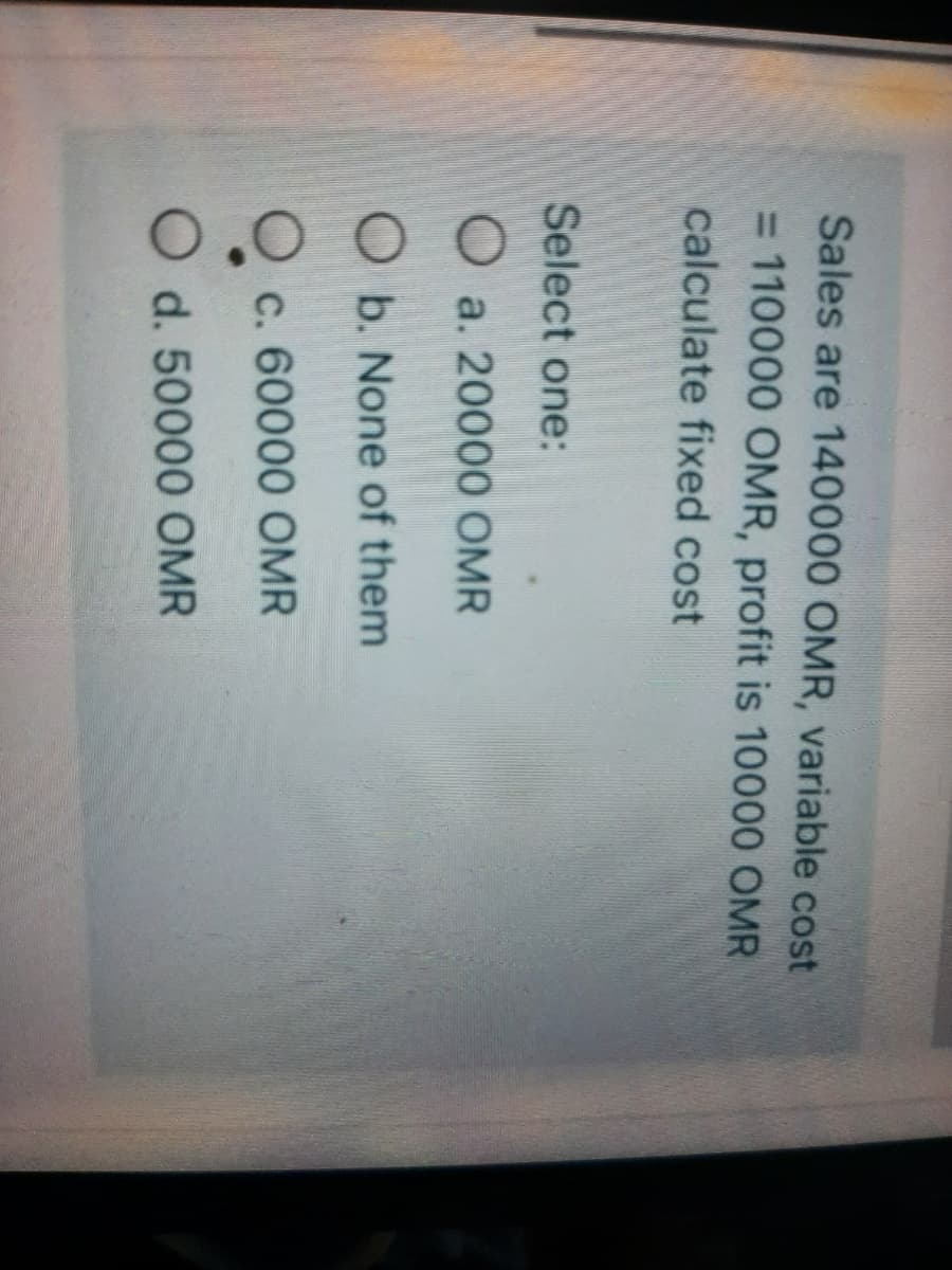 Sales are 140000 OMR, variable cost
= 110000 OMR, profit is 10000 OMR
calculate fixed cost
Select one:
O a. 20000 OMR
O b. None of them
c. 60000 OMR
d. 50000 OMR
