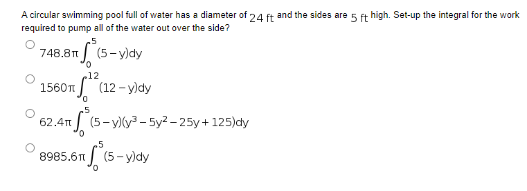 A circular swimming pool full of water has a diameter of 24 ft and the sides are 5 ft high. Set-up the integral for the work
required to pump all of the water out over the side?
5
748.8T
(5-y)dy
.12
1560π (12-y)dy
0
5
62.4T T(5-y)(³ - 5y²-25y + 125) dy
5
8985.6
πS (5-y)dy