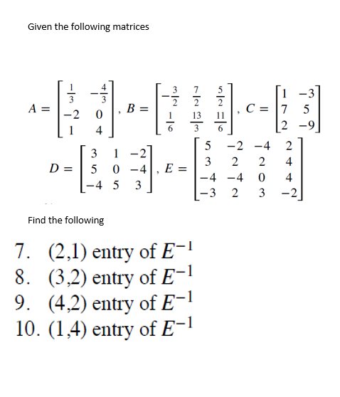 Given the following matrices
3
A =
14
3
1-2
D =
50-4
-4 5 3
Find the following
8.
7. (2,1) entry of E-1
(3,2) entry of E-1
9. (4,2) entry of E-1
10. (1,4) entry of E-1
-2
E =
2
13
5
11
6
C =
5
-2-4
3
2
2
-4 -4
0
-3
2 3
1-3
75
2
2
4
4
-2