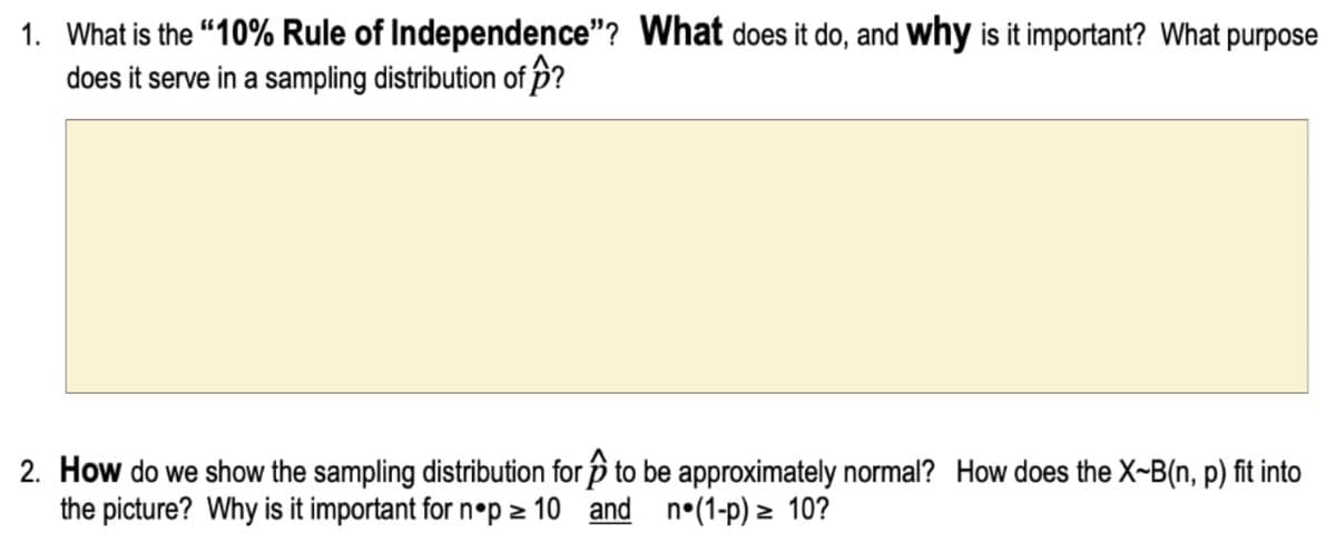 1. What is the “10% Rule of Independence"? What does it do, and Wwhy is it important? What purpose
does it serve in a sampling distribution of p?
2. How do we show the sampling distribution for p to be approximately normal? How does the X-B(n, p) fit into
the picture? Why is it important for n•p 2 10 and n°(1-p) > 10?
