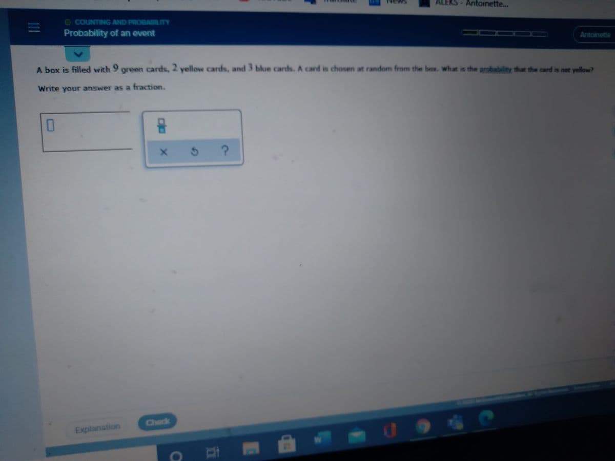 Ne
ALEKS-Antoinette...
O COUNTINIG AND PROBADLITY
Probability of an event
Antoinette
A box is filled with 9 green cards, 2 yellow cards, and 3
blue cards. A card is chosen at random from the box. what is the probability that the card is not yellow?
Write your answer as a fraction.
O
x 5
?
Check
Explanation
00

