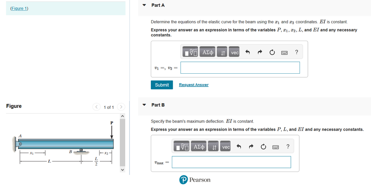Part A
(Figure 1)
Determine the equations of the elastic curve for the beam using the x1 and x2 coordinates. El is constant.
Express your answer as an expression in terms of the variables P, x1, x2, L, and EI and any necessary
constants.
Hν ΑΣφ
?
vec
V1 =, V2 =
Submit
Request Answer
Figure
< 1 of 1
Part B
Specify the beam's maximum deflection. EI is constant.
Express your answer as an expression in terms of the variables P, L, and EI and any necessary constants.
ΠV ΑΣφ
vec
L
Umax =
P Pearson
