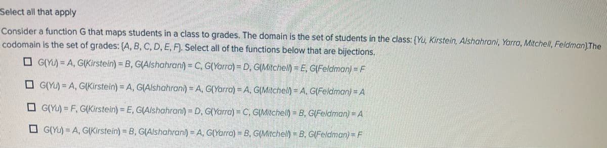 Select all that apply
Consider a function G that maps students in a class to grades. The domain is the set of students in the class: (Yu, Kirstein, Alshahrani, Yarra, Mitchell, Feldman) The
codomain is the set of grades: (A, B, C, D, E, F), Select all of the functions below that are bijections.
O G(YU)= A, G(Kirstein) = B, GIAlshahran) = C, G(Yorra) = D, G(Mitchell) = E, G(Feldman) = F
O G(YU) = A, G(Kirstein) = A, G(Alshahrani) = A, G(Yarra) = A, G(Mitchel) A, G(Feldman) = A
O G(Yu) = F, G(Kirstein) = E, G(Alshahran) = D, G(Yarra) = C, G(Mitchell) B, G(Feidman) = A
O G(Yu) = A, G(Kirstein) = B, GIAlshahrani) = A, G(Yarra) = B, G(Mitchel) B, G(Feldman)=F
