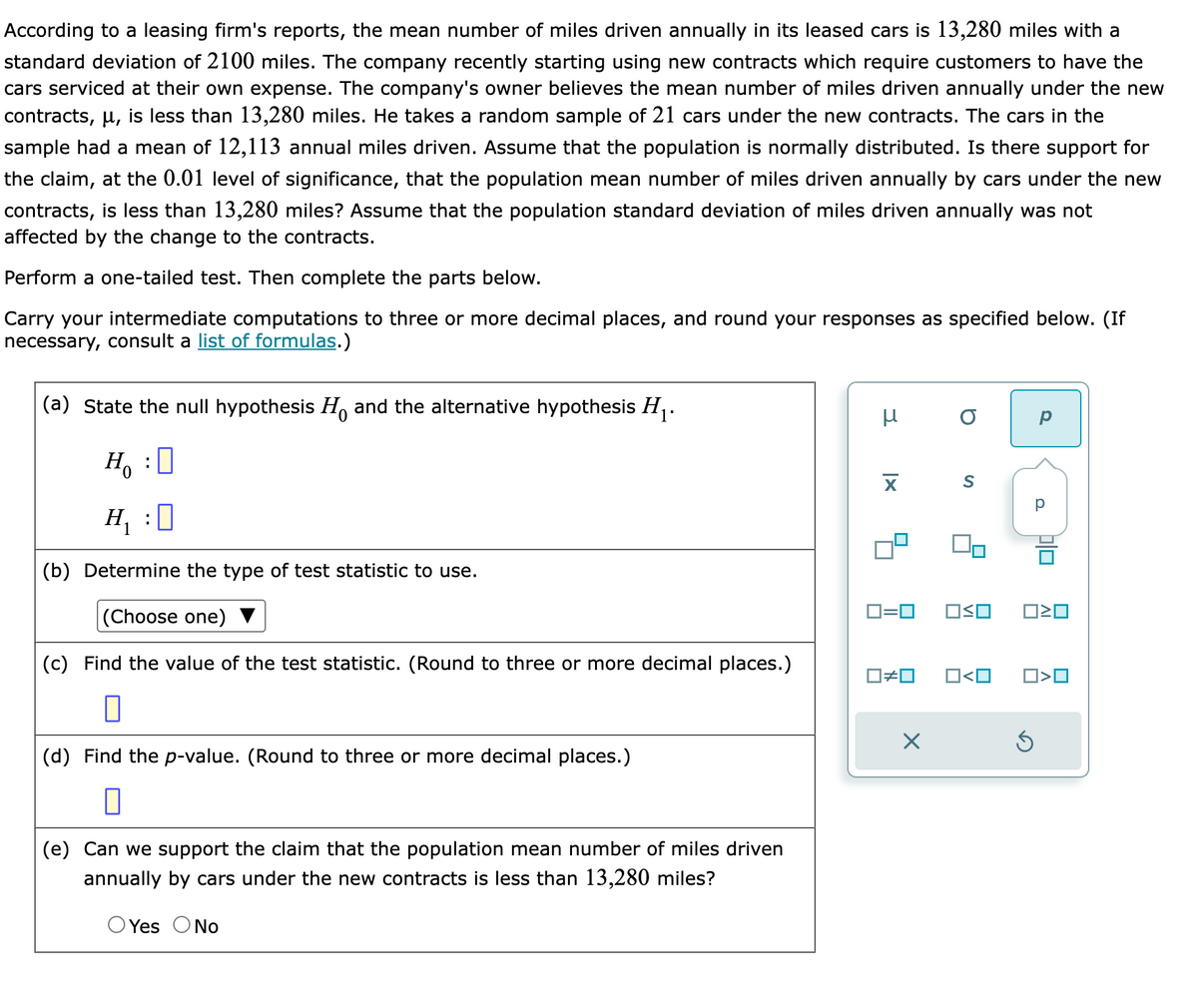 According to a leasing firm's reports, the mean number of miles driven annually in its leased cars is 13,280 miles with a
standard deviation of 2100 miles. The company recently starting using new contracts which require customers to have the
cars serviced at their own expense. The company's owner believes the mean number of miles driven annually under the new
contracts, µ, is less than 13,280 miles. He takes a random sample of 21 cars under the new contracts. The cars in the
sample had a mean of 12,113 annual miles driven. Assume that the population is normally distributed. Is there support for
the claim, at the 0.01 level of significance, that the population mean number of miles driven annually by cars under the new
contracts, is less than 13,280 miles? Assume that the population standard deviation of miles driven annually was not
affected by the change to the contracts.
Perform a one-tailed test. Then complete the parts below.
Carry your intermediate computations to three or more decimal places, and round your responses as specified below. (If
necessary, consult a list of formulas.)
(a) State the null hypothesis and the alternative hypothesis H₁.
H₂ : O
H₁ :0
(b) Determine the type of test statistic to use.
(Choose one)
(c) Find the value of the test statistic. (Round to three or more decimal places.)
0
(d) Find the p-value. (Round to three or more decimal places.)
0
(e) Can we support the claim that the population mean number of miles driven
annually by cars under the new contracts is less than 13,280 miles?
Yes O No
μ
X
0=0
b
×
S
OSO
□≠ロ O<O
Ś
P
30
>O