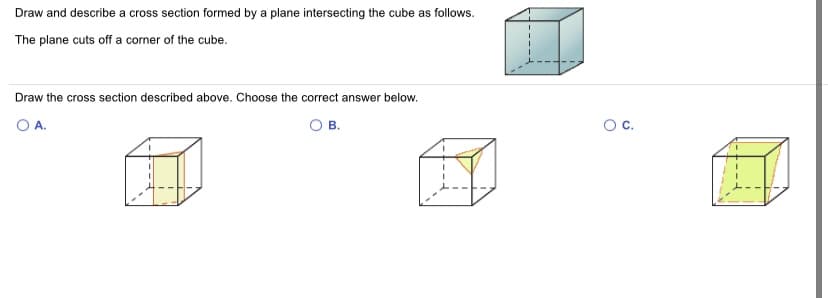 Draw and describe a cross section formed by a plane intersecting the cube as follows.
The plane cuts off a corner of the cube.
Draw the cross section described above. Choose the correct answer below.
O A.
O B.
Oc.
