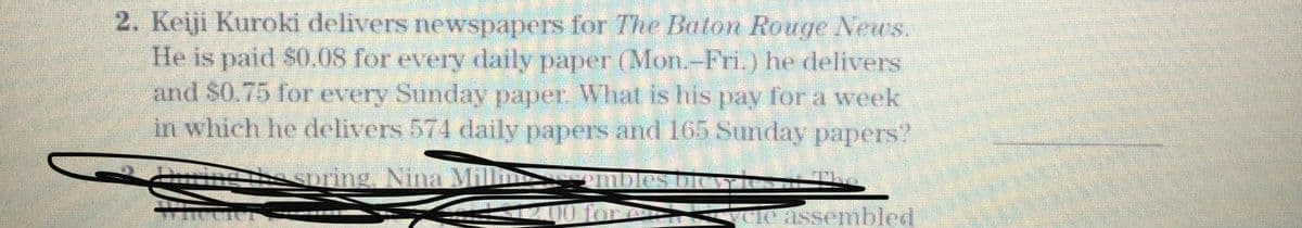 2. Keiji Kuroki delivers newspapers for The Baton Rouge News.
He is paid $0.08 for every daily paper (Mon.-Fri.) he delivers
and $0.75 for every Sunday paper. What is his pay fora week
in which he delivers 574 daily papers and 165 Sunday papers"
Gtoring Nina Mil
CAssembled
