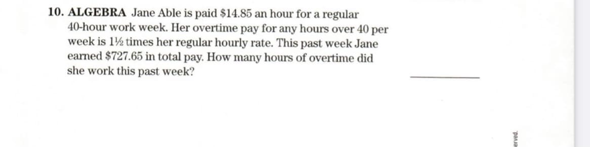 10. ALGEBRA Jane Able is paid $14.85 an hour for a regular
40-hour work week. Her overtime pay for any hours over 40 per
week is 1½ times her regular hourly rate. This past week Jane
earned $727.65 in total pay. How many hours of overtime did
she work this past week?
pana
