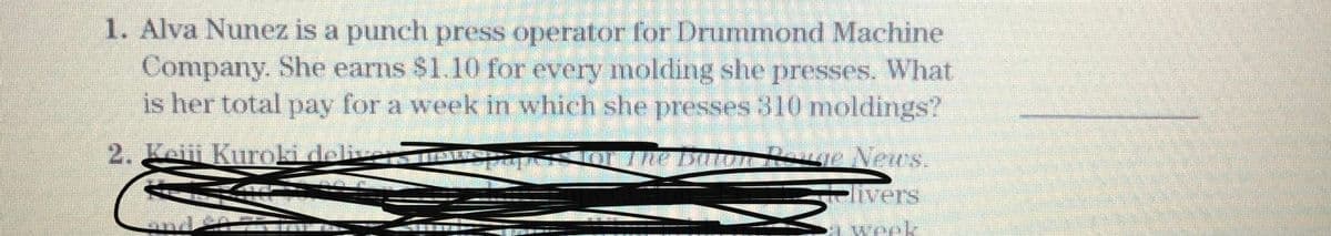 1. Alva Nunez is a punch press operator for Drummond Machine
Company. She earns $1.10 for every molding she presses. What
is her total pay for a week in which she presses 310 moldings?
2. Lei Kurokideliv
R e News.
vers
a week
