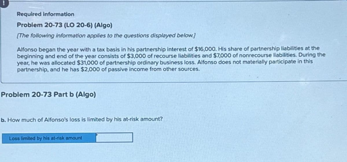 Required information
Problem 20-73 (LO 20-6) (Algo)
[The following information applies to the questions displayed below.]
Alfonso began the year with a tax basis in his partnership interest of $16,000. His share of partnership liabilities at the
beginning and end of the year consists of $3,000 of recourse liabilities and $7,000 of nonrecourse liabilities. During the
year, he was allocated $31,000 of partnership ordinary business loss. Alfonso does not materially participate in this
partnership, and he has $2,000 of passive income from other sources.
Problem 20-73 Part b (Algo)
b. How much of Alfonso's loss is limited by his at-risk amount?
Loss limited by his at-risk amount