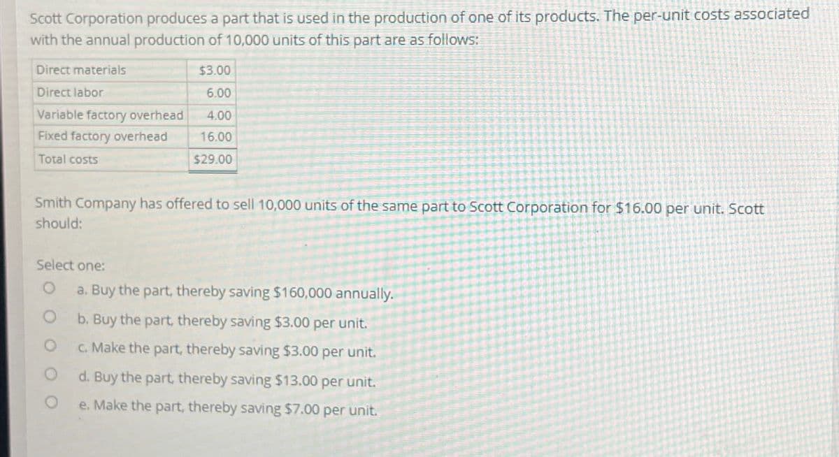 Scott Corporation produces a part that is used in the production of one of its products. The per-unit costs associated
with the annual production of 10,000 units of this part are as follows:
Direct materials
Direct labor
$3.00
6.00
Variable factory overhead 4.00
Fixed factory overhead
Total costs
16.00
$29.00
Smith Company has offered to sell 10,000 units of the same part to Scott Corporation for $16.00 per unit. Scott
should:
Select one:
O
a. Buy the part, thereby saving $160,000 annually.
b. Buy the part, thereby saving $3.00 per unit.
c. Make the part, thereby saving $3.00 per unit.
d. Buy the part, thereby saving $13.00 per unit.
e. Make the part, thereby saving $7.00 per unit.