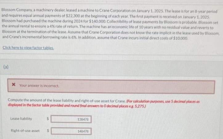 Blossom Company, a machinery dealer, leased a machine to Crane Corporation on January 1, 2025. The lease is for an 8-year period
and requires equal annual payments of $22,300 at the beginning of each year. The first payment is received on January 1, 2025.
Blossom had purchased the machine during 2024 for $140,000. Collectibility of lease payments by Blossom is probable. Blossom set
the annual rental to ensure a 4% rate of return. The machine has an economic life of 10 years with no residual value and reverts to
Blossom at the termination of the lease. Assume that Crane Corporation does not know the rate implicit in the lease used by Blossom,
and Crane's incremental borrowing rate is 6%. In addition, assume that Crane incurs initial direct costs of $10,000
Click here to view factor tables.
(a)
X Your answer is incorrect
Compute the amount of the lease liability and right-of-use asset for Crane. (For calculation purposes, use 5 decimal places as
displayed in the factor table provided and round final answers to O decimal places eg. 5,275)
Lease liability
138478
Right-of-use asset
148478