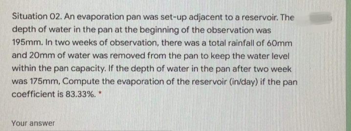 Situation 02. An evaporation pan was set-up adjacent to a reservoir. The
depth of water in the pan at the beginning of the observation was
195mm. In two weeks of observation, there was a total rainfall of 60mm
and 20mm of water was removed from the pan to keep the water level
within the pan capacity. If the depth of water in the pan after two week
was 175mm, Compute the evaporation of the reservoir (in/day) if the pan
coefficient is 83.33%. *
Your answer
