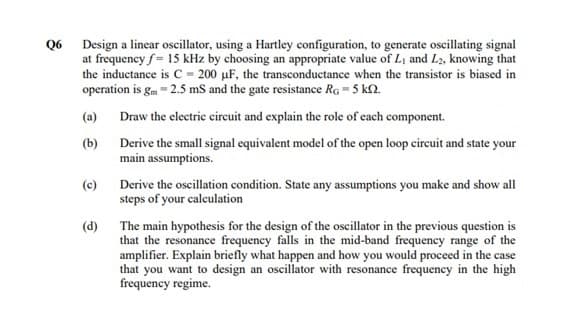 Q6 Design a linear oscillator, using a Hartley configuration, to generate oscillating signal
at frequency f = 15 kHz by choosing an appropriate value of Li and L2, knowing that
the inductance is C = 200 µF, the transconductance when the transistor is biased in
operation is gm - 2.5 mS and the gate resistance Rg = 5 kN.
(a) Draw the electric eircuit and explain the role of each component.
(b)
Derive the small signal equivalent model of the open loop circuit and state your
main assumptions.
Derive the oscillation condition. State any assumptions you make and show all
steps of your calculation
(c)
(d)
The main hypothesis for the design of the oscillator in the previous question is
that the resonance frequency falls in the mid-band frequency range of the
amplifier. Explain briefly what happen and how you would proceed in the case
that you want to design an oscillator with resonance frequency in the high
frequency regime.
