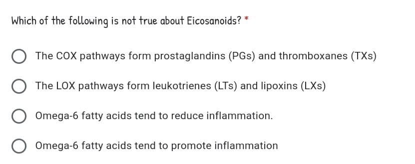 Which of the following is not true about Eicosanoids? *
The COX pathways form prostaglandins (PGs) and thromboxanes (TXs)
The LOX pathways form leukotrienes (LTs) and lipoxins (LXs)
Omega-6 fatty acids tend to reduce inflammation.
Omega-6 fatty acids tend to promote inflammation
