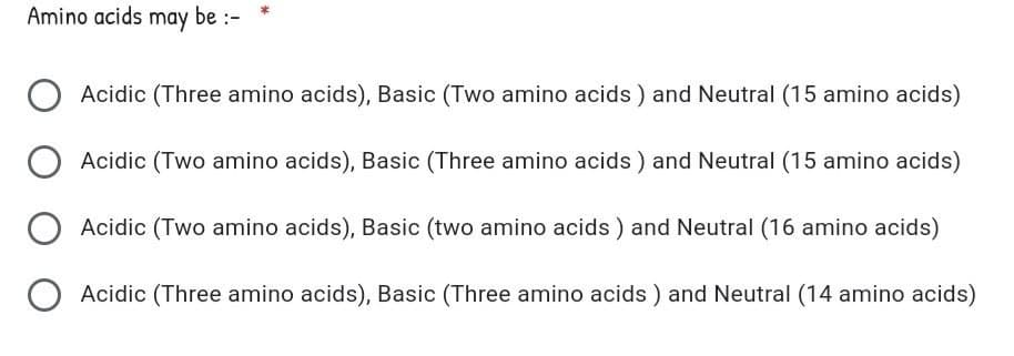 Amino acids may be :-
Acidic (Three amino acids), Basic (Two amino acids ) and Neutral (15 amino acids)
Acidic (Two amino acids), Basic (Three amino acids ) and Neutral (15 amino acids)
Acidic (Two amino acids), Basic (two amino acids ) and Neutral (16 amino acids)
Acidic (Three amino acids), Basic (Three amino acids ) and Neutral (14 amino acids)
