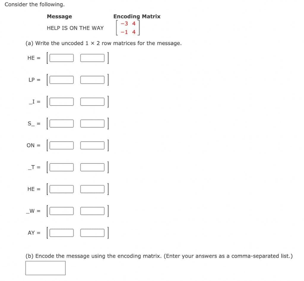 Consider the following.
Encoding Matrix
-3 4
Message
HELP IS ON THE WAY
-1 4
(a) Write the uncoded 1 x 2 row matrices for the message.
HE =
LP =
_I =
S_ =
ON =
T =
HE =
_W =
AY =
(b) Encode the message using the encoding matrix. (Enter your answers as a comma-separated list.)
