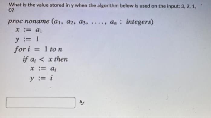 What is the value stored in y when the algorithm below is used on the input: 3, 2, 1,
0?
proc noname (a1, a2, a3, . , an: integers)
.....
x:= a1
y = 1
for i
if a; < x then
= 1 to n
x= aj
y := i
