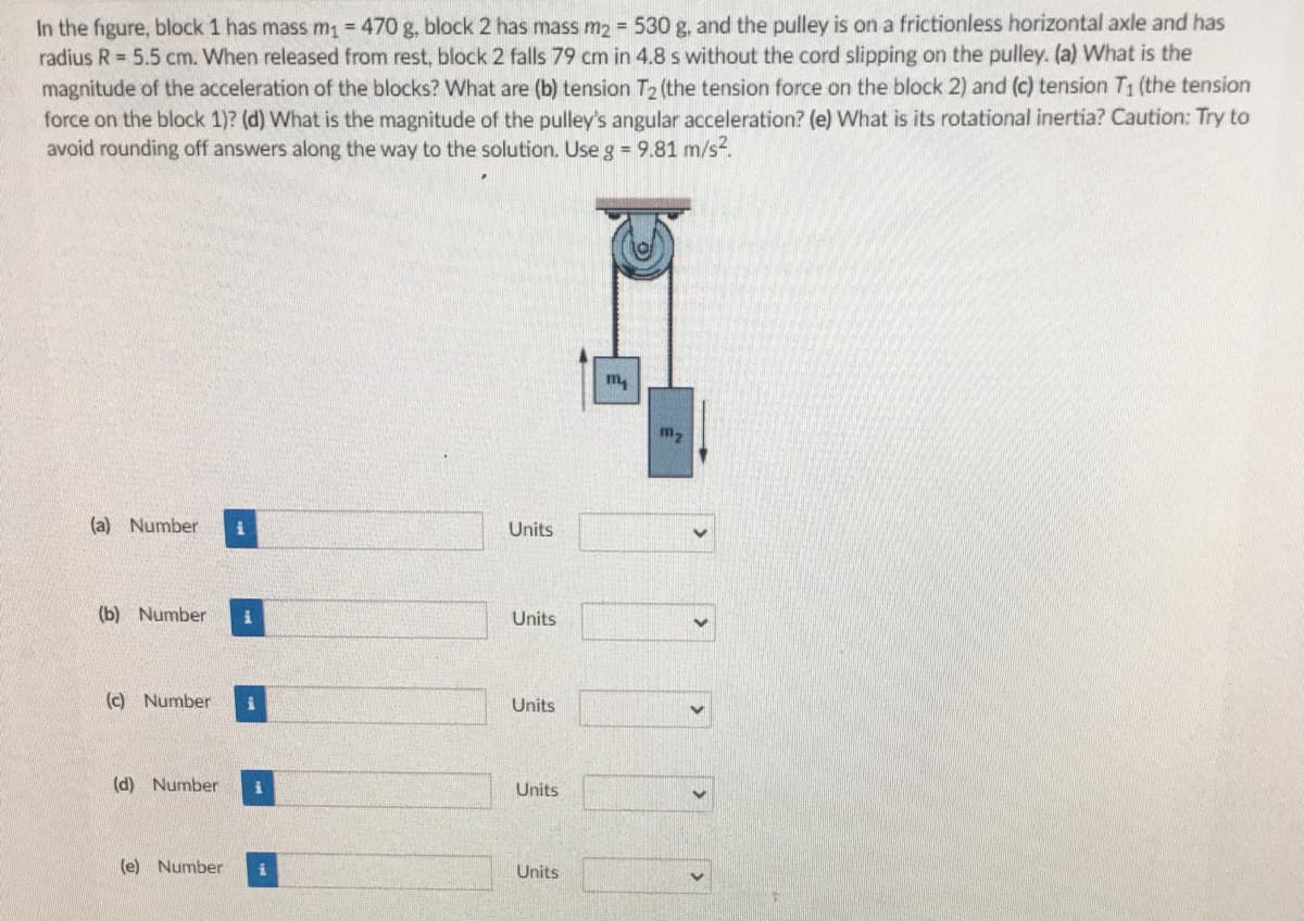 In the figure, block 1 has mass m = 470 g, block 2 has mass m2 530 g. and the pulley is on a frictionless horizontal axle and has
radius R = 5.5 cm. When released from rest, block 2 falls 79 cm in 4.8 s without the cord slipping on the pulley. (a) What is the
magnitude of the acceleration of the blocks? What are (b) tension T2 (the tension force on the block 2) and (c) tension T1 (the tension
force on the block 1)? (d) What is the magnitude of the pulley's angular acceleration? (e) What is its rotational inertia? Caution: Try to
avoid rounding off answers along the way to the solution. Use g = 9.81 m/s?.
m,
(a) Number
Units
(b) Number
Units
(c) Number
Units
(d) Number
Units
(e) Number
Units
