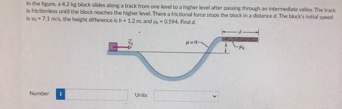 In the figure, a 4.2 kg block slides along a track from one level to a higher level after passing through an intermediate valley. The track
is frictionless until the block reaches the higher level. There a frictional force stops the block in a distance d. The block's initial speed
is vo = 7.1 m/s, the height difference is h = 1.2 m, and u = 0.594. Find d.
u= 0-
Number
Units
