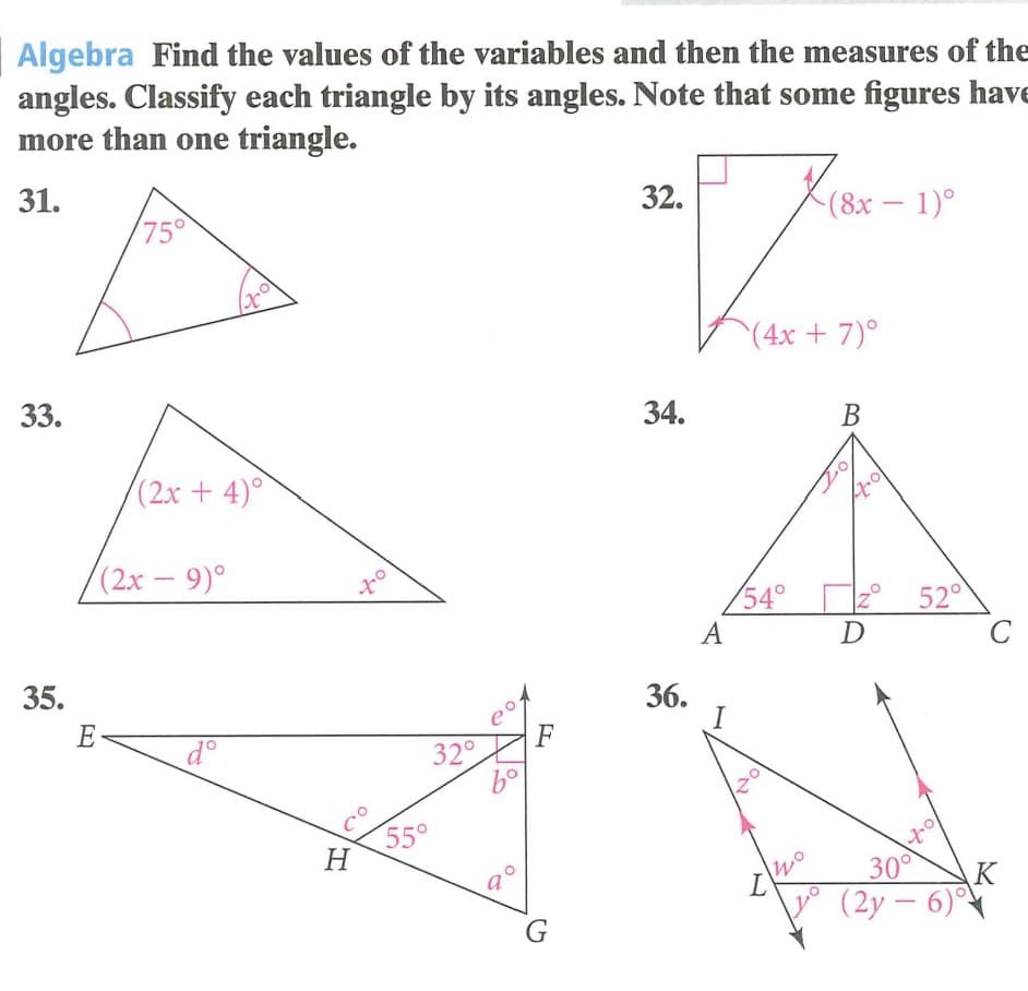 Algebra Find the values of the variables and then the measures of the
angles. Classify each triangle by its angles. Note that some figures have
more than one triangle.
31.
32.
(8x-1)°
75°
(4x+7)°
33.
34.
В
(2x +4)°
(2x – 9)°
-
z° 52°
C
54°
A
D
35.
36.
I
E
F
d°
32°
55°
H
30°
K
L'
(2y – 6)
G
