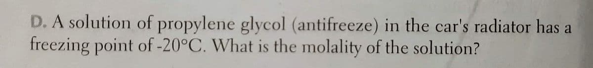 D. A solution of propylene glycol (antifreeze) in the car's radiator has a
freezing point of -20°C. What is the molality of the solution?
