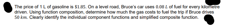 The price of 1 L of gasoline is $1.85. On a level road, Bruce's car uses 0.08 L of fuel for every kilometre
driven. Using function composition, determine how much the gas costs to fuel the trip if Bruce drives
50 km. Clearly identify the individual component functions and simplified composite function.