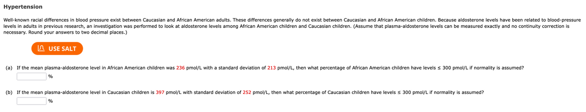 Hypertension
Well-known racial differences in blood pressure exist between Caucasian and African American adults. These differences generally do not exist between Caucasian and African American children. Because aldosterone levels have been related to blood-pressure
levels in adults in previous research, an investigation was performed to look at aldosterone levels among African American children and Caucasian children. (Assume that plasma-aldosterone levels can be measured exactly and no continuity correction is
necessary. Round your answers to two decimal places.)
USE SALT
(a) If the mean plasma-aldosterone level in African American children was 236 pmol/L with a standard deviation of 213 pmol/L, then what percentage of African American children have levels ≤ 300 pmol/L if normality is assumed?
%
(b) If the mean plasma-aldosterone level in Caucasian children is 397 pmol/L with standard deviation of 252 pmol/L, then what percentage of Caucasian children have levels ≤ 300 pmol/L if normality is assumed?
%