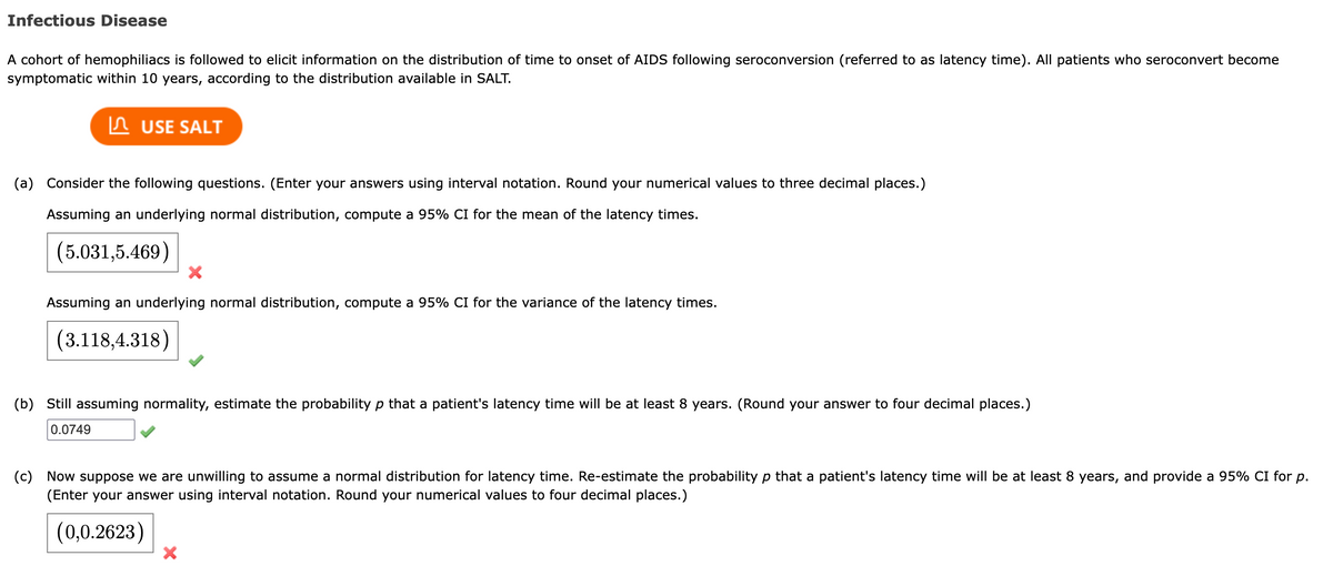 Infectious Disease
A cohort of hemophiliacs is followed to elicit information on the distribution of time to onset of AIDS following seroconversion (referred to as latency time). All patients who seroconvert become
symptomatic within 10 years, according to the distribution available in SALT.
USE SALT
(a) Consider the following questions. (Enter your answers using interval notation. Round your numerical values to three decimal places.)
Assuming an underlying normal distribution, compute a 95% CI for the mean of the latency times.
(5.031,5.469)
X
Assuming an underlying normal distribution, compute a 95% CI for the variance of the latency times.
(3.118,4.318)
(b) Still assuming normality, estimate the probability p that a patient's latency time will be at least 8 years. (Round your answer to four decimal places.)
0.0749
(c) Now suppose we are unwilling to assume a normal distribution for latency time. Re-estimate the probability p that a patient's latency time will be at least 8 years, and provide a 95% CI for p.
(Enter your answer using interval notation. Round your numerical values to four decimal places.)
(0,0.2623)