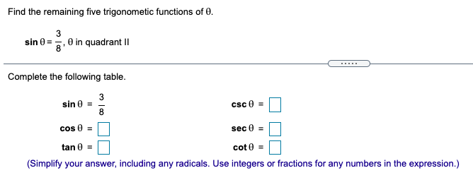 Find the remaining five trigonometic functions of 0.
3
sin 0 = -, 0 in quadrant I|
.....
Complete the following table.
3
sin e =
8
csc e =
cos 0 =
sec 0 =
tan 0
cot 0 =
(Simplify your answer, including any radicals. Use integers or fractions for any numbers in the expression.)
