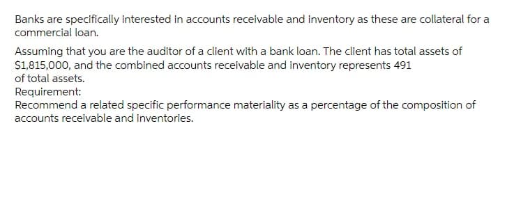 Banks are specifically interested in accounts receivable and inventory as these are collateral for a
commercial loan.
Assuming that you are the auditor of a client with a bank loan. The client has total assets of
S1,815,000, and the combined accounts receivable and inventory represents 491
of total assets.
Requirement:
Recommend a related specific performance materiality as a percentage of the composition of
accounts receivable and inventories.
