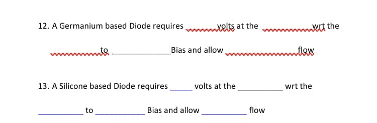 12. A Germanium based Diode requires
xelts at the
wit the
to
_Bias and allow
flow
13. A Silicone based Diode requires
volts at the
wrt the
to
Bias and allow
flow
