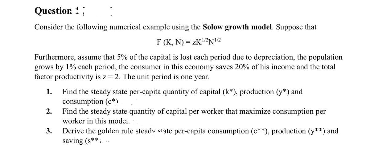 Questior. !
Consider the following numerical example using the Solow growth model. Suppose that
F (K, N) = ZK2N2
Furthermore, assume that 5% of the capital is lost each period due to depreciation, the population
grows by 1% each period, the consumer in this economy saves 20% of his income and the total
factor productivity is z = 2. The unit period is one year.
1.
Find the steady state per-capita quantity of capital (k*), production (y*) and
consumption (c*)
Find the steady state quantity of capital per worker that maximize consumption per
2.
worker in this modei.
Derive the golden rule steadv etate per-capita consumption (c**), production (y**) and
saving (s**:
3.
