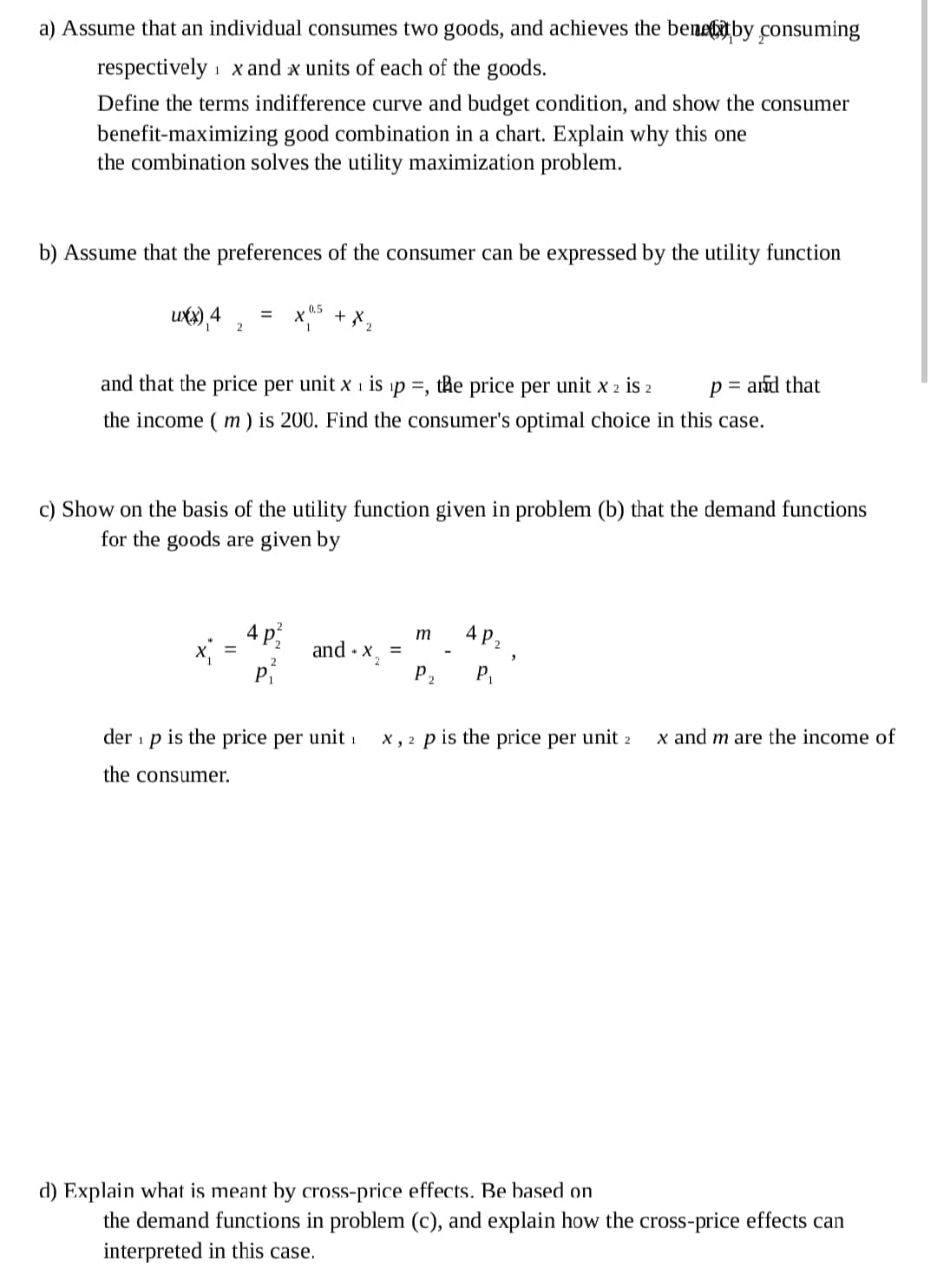 a) Assume that an individual consumes two goods, and achieves the benebitby consuming
respectively 1 x and x units of each of the goods.
Define the terms indifference curve and budget condition, and show the consumer
benefit-maximizing good combination in a chart. Explain why this one
the combination solves the utility maximization problem.
b) Assume that the preferences of the consumer can be expressed by the utility function
0.5
ux),4
+ X,
2
p = ard that
and that the price per unit x 1 is ip =, the price per unit x 2 is 2
the income ( m) is 200. Find the consumer's optimal choice in this case.
c) Show on the basis of the utility function given in problem (b) that the demand functions
for the goods are given by
AP2
AP2
m
and · x,
P2
2
P.
x and m are the income of
is the price per unit 1
x , 2 p is the price per unit 2
der
1
the consumer.
d) Explain what is meant by cross-price effects. Be based on
the demand functions in problem (c), and explain how the cross-price effects can
interpreted in this case.
