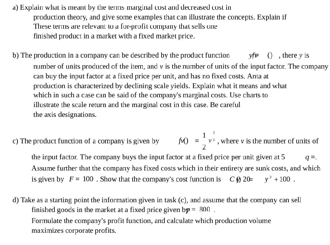 a) Explain what is meant by the terms marginal cost and decreased cost in
production theory, and give some examples that can illustrate the concepts. Explain if
These terms are relevant to a for-profit company that sells one
finished product in a market with a fixed market price.
b) The production in a company can be described by the product function
yfr ()
there y is
number of units produced of the item, and v is the number of units of the input factor. The company
can buy the input factor at a fixed price per unit, and has no fixed costs. Anta at
production is characterized by declining scale yields. Explain what it means and what
which in such a case can be said of the company's marginal costs. Use charts to
illustrate the scale return and the marginal cost in this case. Be careful
the axis designations.
1
1
v2 , where v is the number of units of
2
c) The product function of a company
given by
the input factor. The company buys the input factor at a fixed price per unit given at 5
q=.
Assume further that the company has fixed costs which in their entirety are sunk costs, and which
is given by F= 100 . Show that the company's cost function is
C) 20=
y' + 100 .
d) Take as a starting point the information given in task (c), and assume that the company can sell
finished goods in the market at a fixed price given by = 800 .
%3D
Formulate the company's profit function, and calculate which production volume
maximizes corporate profits.
