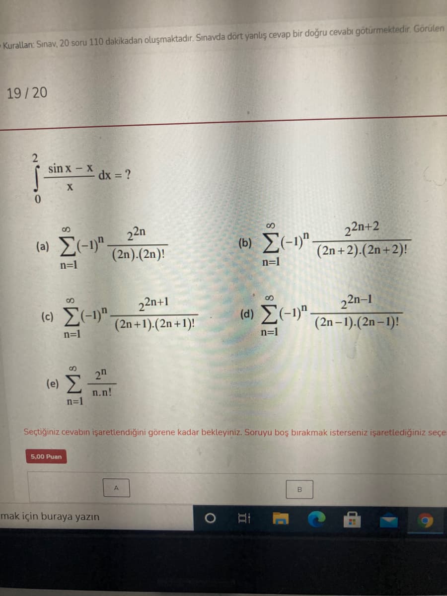 Kuralları: Sınav, 20 soru 110 dakikadan oluşmaktadır. Sınavda dört yanlış cevap bir doğru cevabı götürmektedir. Görülen
19/20
sin x - x
A dx = ?
22n
(a) E(-1)"
22n+2
(2n +2).(2n + 2)!
(2n).(2n)!
(b) E(-1)".
n=1
n=1
(c) E(-1)".
22n+1
(d) (-1)".
22n–1
(2n +1).(2n+1)!
(2n – 1).(2n – 1)!
n=1
n=1
2n
(e)
n.n!
n=1
Seçtiğiniz cevabin işaretlendiğini görene kadar bekleyiniz. Soruyu boş bırakmak isterseniz işaretlediğiniz seçe
5,00 Puan
mak için buraya yazın
C
