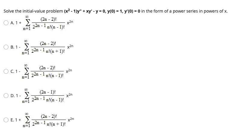 Solve the initial-value problem (x2 - 1)y" + xy' - y = 0, y(0) = 1, y'(0) = 0 in the form of a power series in powers of x.
(2n - 2)!
O A. 1+ )
22n - 1
x2n
n!(n - 1)!
n=1
(2n - 2)!
x2n
22n - 1 n!(n + 1)!
B. 1- )
n=1
(2n - 2)!
x2n
22n - 1 n!(n - 1)!
O C. 1- >
n=1
(2n - 1)!
D. 1- >
22n - 1
x2n
n!(n - 1)!
n=1
(2n - 2)!
x2n
22n - 1 n!(n + 1)!
O E. 1+ >
n=1
