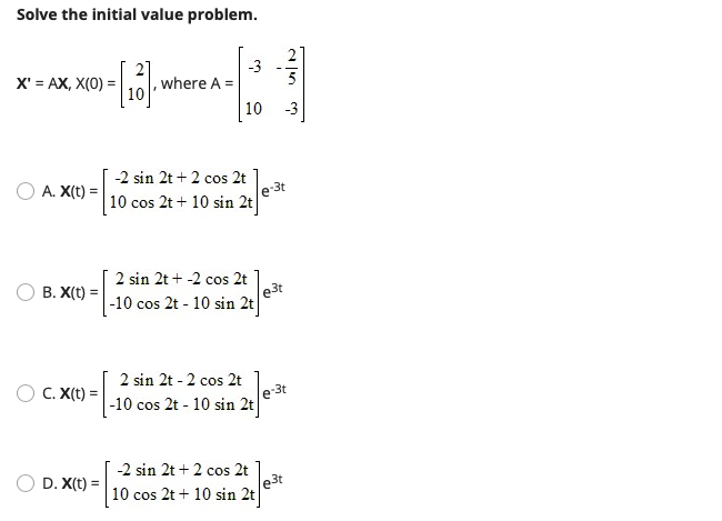 Solve the initial value problem.
X' = AX, X(0) =
,where A =
10
-3
A. X(t) =
-2 sin 2t + 2 cos 2t
e 3t
| 10 cos 2t + 10 sin 2t
2 sin 2t + -2 cos 2t
B. X(t) =
|-10 cos 2t - 10 sin 2t
e3t
2 sin 2t - 2 cos 2t
C. X(t) =
e 3t
|-10 cos 2t - 10 sin 2t
-2 sin 2t + 2 cos 2t
D. X(t) =
%3!
10 cos 2t + 10 sin 2t
