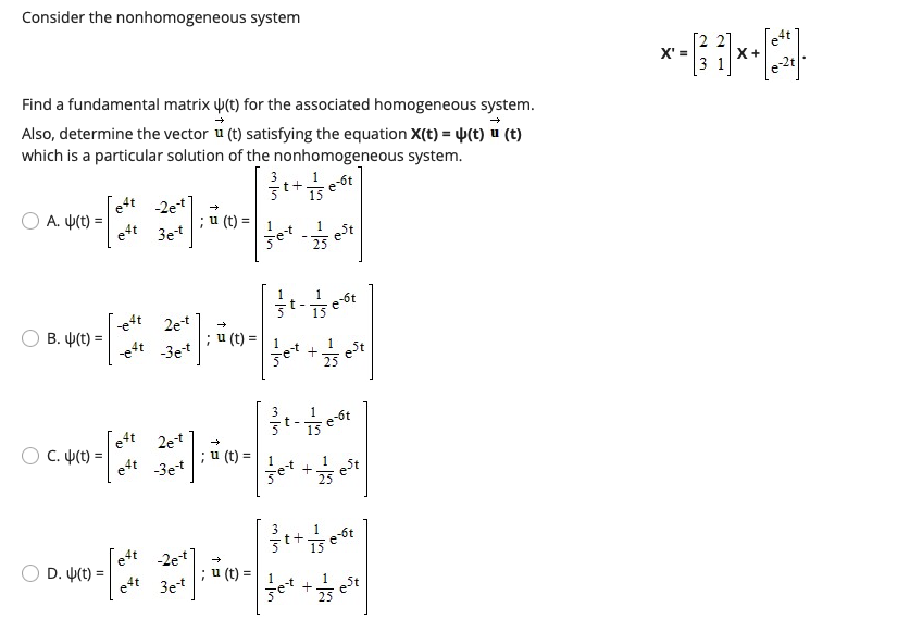 Consider the nonhomogeneous system
X' =
X+
3 1
Find a fundamental matrix (t) for the associated homogeneous system.
Also, determine the vector u (t) satisfying the equation X(t) = 4(t) u (t)
which is a particular solution of the nonhomogeneous system.
3
[est
O A. 4(t) =
15
-2et
;u (t) :
3et
est
1
e4t 2et
4t 3et
15
B. W(t) =
;u (t) =
-e
1.
est
25
1
t-
e-6t
et
O C. 4(t) =
e4t
2et
(t)
-3et
eSt
e-6t
eft
D. 4(t) =
-2et
e4t 3et
;u (t)
jet +
eSt
25
