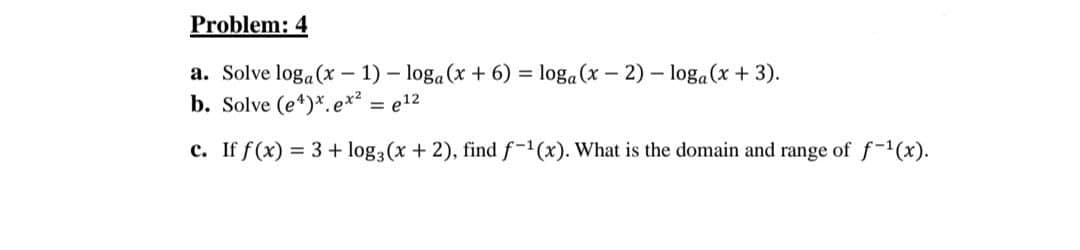 Problem: 4
a. Solve loga(x – 1) – loga (x + 6) = loga (x – 2) – loga(x + 3).
b. Solve (e*)*.ex² = e12
c. If f(x) = 3 + log, (x + 2), find f-1(x). What is the domain and range of f-1(x).
