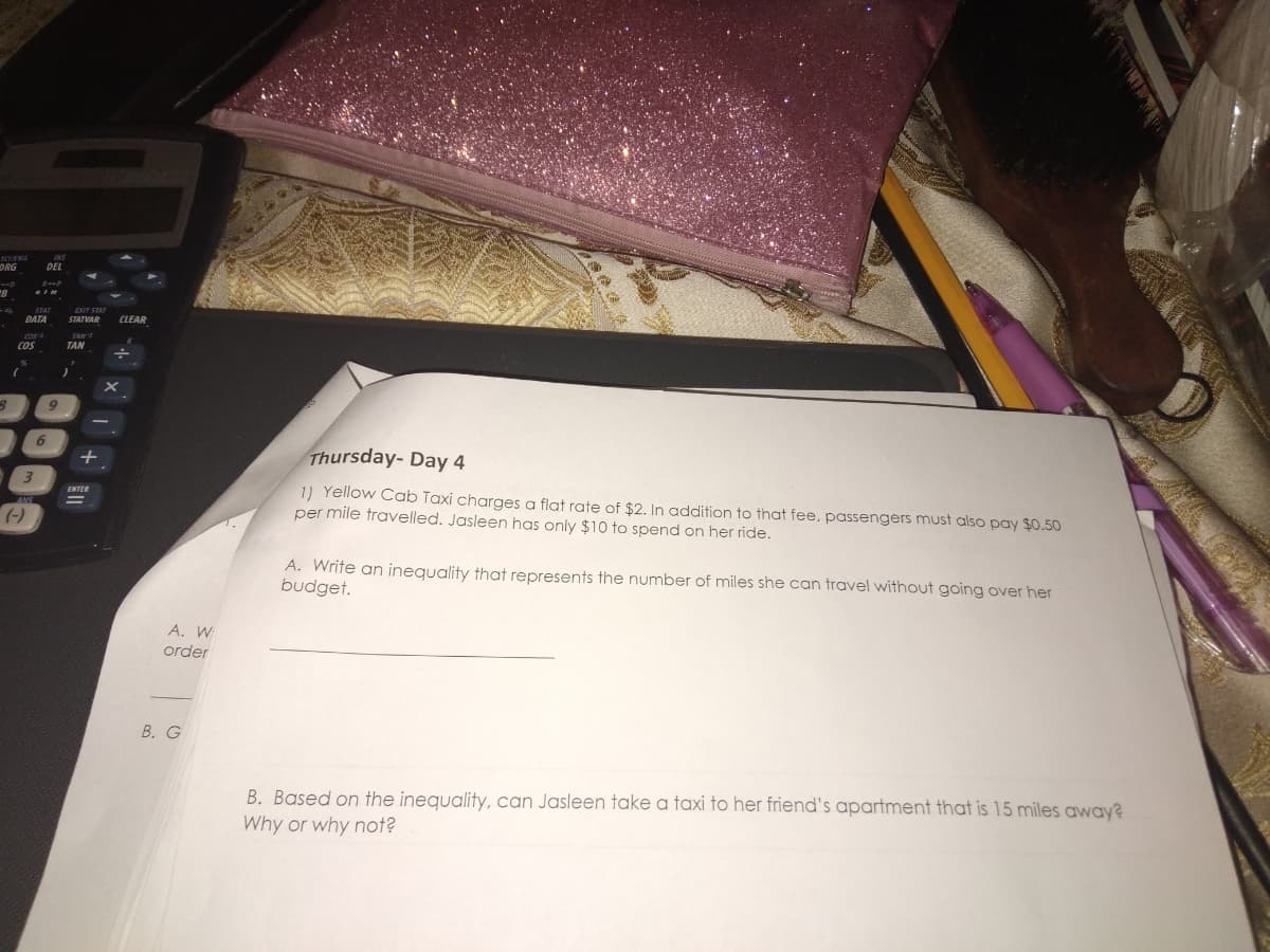 ORG
DEL
EXIT STA
DATA
CLEAR
TAN
TAN
COS
Thursday- Day 4
1) Yellow Cab Taxi charges a flat rate of $2. In addition to that fee, passengers must also pay $0.50
per mile travelled. Jasleen has only $10 to spend on her ride.
ENTER
(-)
A. Write an inequality that represents the number of miles she can travel without going over her
budget.
A. W
order
В. G
B. Based on the inequality, can Jasleen take a taxi to her friend's apartment that is 15 miles away?
Why or why not?
